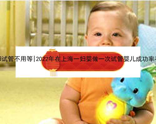 南京供卵试管不用等|2022年在上海一妇婴做一次试管婴儿成功率有多高？